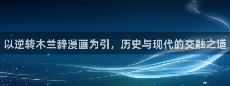 禁漫天堂怎么下载：以逆转木兰辞漫画为引，历史与现代的交融之道
